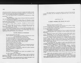 148
odinioare pe pemTnt. Deoarece am devenit constient de situalie, nu gtiu
ce altceva aS avea de fdcut declt sd rostesc adevirul, m-am gindit. Dar
dacd o fac, s-ar putea sd sfirseqc in inchisoare.
- Ce vrei? spuse Pisicia. [n ultimele luni imi devenise iar o fiinld
apropiatd.
l-am rdspuns:
- Vreau sd slujesc. Vreau ceea ce fiecare Suflet de pe pdrnint
vrea, dar nu $tie cum gd exprime.
- Fd 0n film al lnvdtdturii, md sfdtui Pisica. Ar influenla un mare
numdr de oameni, care gi-ar putea schimba felulde a gindigi ar putea
oota Dentru cdutarea Vietii.
- Scrie o cafte,'spuse Augustus. Aceasta va rdmine pentru
totdeauna.
Era prima datd cind observam o oarecare lipsd de acord in
forul meu ihterior. Se simlea prezenfa energiilor dominante din
realitatea curenti de pe Tria Ra.
Mi-am aliniat boroul si mi-am convocat inqerii la meditatie. Cum
md aflam in Lumind, bucirfinilu-md de Cuvintul pIr Oi delectindu-md cu
nectarul divin, ruqhciunea inimii mele a curs fdri oprile,, Era ca gi
rugdciunea SRhtutili Francisc, dar modificatd:
Eu Sint, Doarnne al Universului
Fd-md instrumentul pdcii tale:
Cind e-ntuneric, fd ca.esenla Congtiinlei Universale din mine
sd strdluceascd cu Lumina Ta.
in vreme de-ntristare, fi-md motiv al bucuriei tale.
ln vreme de foamete, fd-md sd hrdnesc il'e cei sdraci.
ln vreme de boali, fie ca sdndtatea sd strdluceascd mai tare.
lnqdduie-mi sd folosesc aceastd viald a Noastrd
NJ ca si fiu bob de nisip, care e asi:ru gi solid,
Ci ca sd devin picdturd de miere
Care-n dulceala ei poate tiimddui;
Care-n fluiditafea ei'poate curge o datd cu scurgerea timpului;
Care, in Lumina sa absorbitd, poate vorbi cu Totul care este
Eu Sint, Doamne al Universului.
Fie ca gloria noastrd sd prevaleze, astfel cd in planul material
NumaiDragostea gi invdlitura voi
Proclama
Slava Unicitdtii din Univers,
Principiul ffilvln ce integreazd trup, Spirit, om 9i gtiinlS in Totul
E u sint, oou*n Jflr"rifrl?,s, rri.
- Asta este! am spus. Vreau si sluiesc si sd fiu folosit la
maximum. Aga cum o lumiriare arde pind in ultimaclipe, tot aga md
dedic si eu Lircrdrii.
' - Acum retine cit de imoortant este sd nu devii specialist ci sd
integrezi armonizarea instrumrintului fizic, spuse Pisica. '
149
Si-n acel moment, cu aceeagi iufeald cu care a9 fifost lovit de
o razd d'e i;;i;|, im toit-Ce.tegaiOe'tegdmintul de-a nu-mi folosi
puterile.
CAPITOLUL 1O
A VENIr VREMEA SA-linvAT PE ALTII
Stirea s-a rdspindit rapid in oraQ.
:cffi ;;di $iiut';A si[t aicit ani intrebat-o pe Luciane, colega
si orietenJ mea din tiremea studiilor de medicind
v' t""'"lie-iill ii.tii, ir'iispiinsul. Ai apdrut la momentul potrivit. Sint
la ananqhie si simt cd md poli ajuta.
-ttlti se dddea Prima temd''
-"'plitiiiii ti i o a di iia-p
9
n tr11
cI c e e a c e g;1i!I- ?IL?,
t-^ fu' i
este complet nou'pentru tine - cbl pulin in cadrul ultimelor v,et, spuse
ounuttui,i"*a
rui Luciane era in comd, pe moarte. g-tia. intuitiv ca in
cursul uimaioaretoi irei'zite avea sd-gi pdrdseas6d trupul pentru
totdeauna, iar Luciane incd nu-g.i implinise relalla cu ea'
'-'---- CL ioate ca elte .qre,isb se'formeze atagqpgnle.intre Suflete
cit se afid-i. tririr"ii,-eiisia-posiOititatea de a de'paii distanla.gi de a
;i;,iil Ahtia. 'Oai cinO--ciheua murea pe Trid F{a, sup.r1vietuitorii
ax;ai3atnti, !a,';'Ba?"Ti[[i33' triliH'"3*ff +itlgi"i?ffiI JEIPJ tax
Vine, cit timp purtau un truo.
Mi be cerea, Oeci,'sa mediez in cazul unui eveniment ce se
numeste viat6/m;,rtb. in ihtregul plan material, principala preocupare
a-oanienilor'este in leqdturd c[ viala 9i moartea'
- -- -
in-iuiut acesiil-iuoiect - a"t p'erisabilitdlii copului - aj.u.ngeau
oamenii sd se impace cu ei inqigi 9i cu rudele' D.99lg!I' irlc^1Jg
neimotinire De careo trdia Luciand dcum cind mama ei intrase tn coma
;iafii;';fi"niinii si se-desdhid6 la percenlii naturale (ceea ce i-a
;e;nc ia slsiiere da;;nla nft-n orig duiri atilia ani de aqsgll^l)r
bi si sa-si stapineasi{-6igotiul-(ceea be i'-a ingaduit sd-mi ceari
;iri;dfr.ft ;#;'ff;apiiv?eie, rir-am deichG tot"ar la perspectiva de
a sluii.s ererr'
Eram plin de bucurie cd pot fi de. folos, {al gi plin de
n e si s u ra n |d
Jl,B'''Ji,:rfi,
gT?"??9":?#j!??H,, Bi?ig l,J'#j *"
"u ""sa-mi Oiitfilij-tidiea ipre-o-niiu_i.bimenliund - cea a serviciului
ilffi d4iddilnOii6ient G impreju iari - 9i s5 md "invete despre energia
 