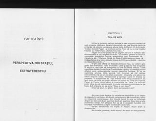 CAPITOLULl
ZIUA DE APOI
PARTEA irurir
PERSPECTIVA DIN SPATIUL
EXTRATERESTRU
Hiriind $i tacdnind, radioul revdrsa in eter un $uvoi constant de
voci stridente, lipdtoare, fiecare intrerupind-o pe ceabinainte pentru a
evidentia cd ea este vocea care aduce Stirile, indiferent cit de proaste:
"AstdzL Donald Paoan i-a avertizat oe Cei lgSii ca nu va mai'ingddui
tratared cu indifereild a ultimatumului sdu...
Pagan incS'mai purta intr-un ungher ascuns al sufletului sdu
viziunea falsd a unui imperiu al rdului. "ln cartierul qeneral al Rogiilor,
zgomotele pregdtirilor 'bubuie ameninfdtor prin Eoridoarele de ...
meqatone ale ... Camera Ovald din Casa Palidd respinoe ideea cd ...
incdpacitatea de a,tolera statutul impus de infringered toiala ... dacd nu
se respectd cererile ...
M-am uitat oftind pe fereastra biroului meu, cu vedere spre
golful San Francisco. Totul era haotic - pind $i apa nu mai era pa'rcd
in largul ei, aga cum se rostogolea cu lurie in bdtaia vintului. Toate
zgomotele lansau in eter frica gi nerdbdarea: radioul cu mesaiul privind
sfirSitul lumii, ambarcatiunile'cenusii claxonind furioase. Si tot ce
cupiindea privirea trdda panicd.' Am incercat sd md' calmez
concentrindu-md pe un afig aflat pe perete - fotografia u-nei.pdduri de
arDon sequota una$t, matestuoasa st aproape sacra in ltnistea sa
palpabild, in spalialiiatea sa - dar imediai ochii mi-au alunecdt in jos
spre birou, de unde ma privea sfiddtor un numdr din Time. Pe copeitd,
Pagan gi Popov (stind alituri la convorbirile de "pace") igi aruncau
priviri pline 9q ur4 nedisimulatd, in_ciuda zimbetelor politicoiase de pe
buze. Sub chipurile lor sta scris: "Oare o vom face?"
Drept sd spun, nu gtiam. Cum ajunseserdm aici?
---** *--_
Am mers^prea departe cu cercetarea magindriilor ginu destul
de departe in noi ingine. Am folosit computere ca sd comunicdm, uitind
ce inseamnd comunicarea. Am inlocuit lucrul in sine cu informatii
despre el. Mai curind am suprimat decit am exprimat frica, furia si alfe
asemenea emotii. Am sfirtecat flori ca sd le analizdm functiilrj. Am
incurajat invalidltatea ca apoi sd disecdm cadavrele.
Ne-am transformat noi ingine in magini. Acum eram la
cheremul lor.
Am invadat, penetrat, violat atomul. Am trezit un uriag adormit,
 