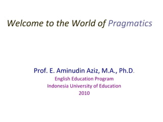 Welcome to the World of Pragmatics
Your Host
Prof. E. Aminudin Aziz, M.A., Ph.D.
English Education Program
Indonesia University of Education
2010
 