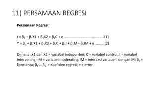 11) PERSAMAAN REGRESI
Persamaan Regresi:
I = β0 + β1X1 + β2X2 + β3C + e ……………………………………..(1)
Y = β0 + β1X1 + β2X2 + β3C + β4I + β5M + β6IM + e ……...(2)
Dimana: X1 dan X2 = variabel independen; C = variabel control; I = variabel
intervening,; M = variabel moderating; IM = interaksi variabel I dengan M; β0 =
konstanta; β1 … β6 = Koefisien regresi; e = error
 