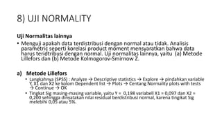 8) UJI NORMALITY
Uji Normalitas lainnya
• Menguji apakah data terdistribusi dengan normal atau tidak. Analisis
parametric seperti korelasi product moment mensyaratkan bahwa data
harus teridtribusi dengan normal. Uji normalitas lainnya, yaitu (a) Metode
Lillefors dan (b) Metode Kolmogorov-Smirnow Z.
a) Metode Lillefors
• Langkahnya (SPSS) : Analyze → Descriptive statistics → Explore → pindahkan variable
Y, X1 dan X2 ke kolom Dependent list → Plots → Centang Normality plots with tests
→ Continue → OK
• Tingkat Sig masing-masing variable, yaitu Y = 0,198 variabell X1 = 0,097 dan X2 =
0,200 sehingga dinyatakan nilai residual berdistribusi normal, karena tingikat Sig
melebihi 0,05 atau 5%.
 