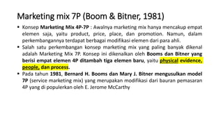 Marketing mix 7P (Boom & Bitner, 1981)
 Konsep Marketing Mix 4P-7P : Awalnya marketing mix hanya mencakup empat
elemen saja, yaitu product, price, place, dan promotion. Namun, dalam
perkembangannya terdapat berbagai modifikasi elemen dari para ahli.
 Salah satu perkembangan konsep marketing mix yang paling banyak dikenal
adalah Marketing Mix 7P. Konsep ini dikenalkan oleh Booms dan Bitner yang
berisi empat elemen 4P ditambah tiga elemen baru, yaitu physical evidence,
people, dan process.
 Pada tahun 1981, Bernard H. Booms dan Mary J. Bitner mengusulkan model
7P (service marketing mix) yang merupakan modifikasi dari bauran pemasaran
4P yang di populerkan oleh E. Jerome McCarthy
 