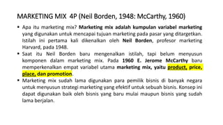 MARKETING MIX 4P (Neil Borden, 1948: McCarthy, 1960)
 Apa itu marketing mix? Marketing mix adalah kumpulan variabel marketing
yang digunakan untuk mencapai tujuan marketing pada pasar yang ditargetkan.
Istilah ini pertama kali dikenalkan oleh Neil Borden, profesor marketing
Harvard, pada 1948.
 Saat itu Neil Borden baru mengenalkan istilah, tapi belum menyusun
komponen dalam marketing mix. Pada 1960 E. Jerome McCarthy baru
memperkenalkan empat variabel utama marketing mix, yaitu product, price,
place, dan promotion.
 Marketing mix sudah lama digunakan para pemilik bisnis di banyak negara
untuk menyusun strategi marketing yang efektif untuk sebuah bisnis. Konsep ini
dapat digunakan baik oleh bisnis yang baru mulai maupun bisnis yang sudah
lama berjalan.
 