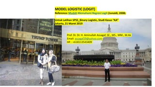 MODEL LOGISTIC (LOGIT)
Reference: Mudah Memahami Regresi Logit (Junaidi, 2008)
Untuk Latihan SPSS_Binary Logistic, Studi Kasus “AA”
Jakarta, 21 Maret 2019
Prof. Dr. Dr. H. Aminullah Assagaf, SE., MS., MM., M.Ak
Email: assagaf29@yahoo.com
HP. : +618113543409
 