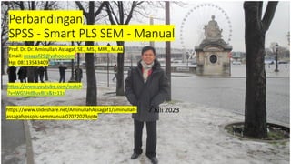 Perbandingan
SPSS - Smart PLS SEM - Manual
7 Juli 2023
https://www.youtube.com/watch
?v=WG5HdBuvBEs&t=11s
Prof. Dr. Dr. Aminullah Assagaf, SE., MS., MM., M.Ak
Email: assagaf29@yahoo.com
Hp: 08113543409
https://www.slideshare.net/AminullahAssagaf1/aminullah-
assagafspsspls-semmanual07072023pptx
 