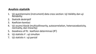 1. Uji questionnaire (instrument) data cross section: Uji Validity dan uji
Reliability
2. Statistik deskriptif
3. Koefisien korelasi
4. Uji asumsi klasik (multicollinearity, autocorrelation, hetersocedasticity,
normality, dan linearity)
5. Goodness of fit : koefisien determinasi (R2)
6. Uji statistic-F : uji simultan
7. Uji statistic-t : uji parsial
Analisis statistik
 