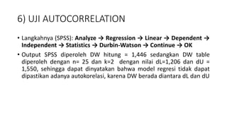 6) UJI AUTOCORRELATION
• Langkahnya (SPSS): Analyze → Regression → Linear → Dependent →
Independent → Statistics → Durbin-Watson → Continue → OK
• Output SPSS diperoleh DW hitung = 1,446 sedangkan DW table
diperoleh dengan n= 25 dan k=2 dengan nilai dL=1,206 dan dU =
1,550, sehingga dapat dinyatakan bahwa model regresi tidak dapat
dipastikan adanya autokorelasi, karena DW berada diantara dL dan dU
 