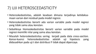7) UJI HETEROSCEDASTICITY
• Heteroskedastisitas, adalah keadaan dimana terjadinya ketidaksa-
maan varian dari residual pada model regresi.
• Heteroskedastisitas berarti ada varian variable pada model regresi
yang tidak sama atau konstan.
• Sebaliknya Homoskedastisitas berarti varian variable pada model
regresi memiliki nilai yang sama atau konstan.
• Masalah heteroskedastisitas sering terjadi pada data cross-saction.
Konse-kuensi heteroskedastisitas adalah uji hipotesis yang
didasadrkan pada uji t dan dsitribusi F tidak dapat dipercaya.
 