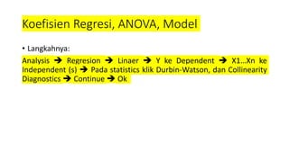 Koefisien Regresi, ANOVA, Model
• Langkahnya:
Analysis  Regresion  Linaer  Y ke Dependent  X1…Xn ke
Independent (s)  Pada statistics klik Durbin-Watson, dan Collinearity
Diagnostics  Continue  Ok
 