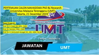 PERTEMUAN CALON MAHASISWA PhD By Research
Universitas Malaysia Terengganu (UMT)
Jakarta, 21 Desember 2019
Team Pengarah:
Prof. Dr. Ir. Hapzi Ali, MM., CMA
Prof. Dr. Nandan, MM., CMA
Prof. Dr. H. Aminullah Assagaf, SE., MS., MM., M.Ak
 