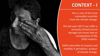 CONTEXT - I
Peru is one of the most
vulnerable countries
front the climate change.
The last year (2017) we suffer a
seriou...