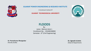 GUJARAT POWER ENGINEERING & RESEARCH INSTITUTE
A Constituent Institute Of
GUJARAT TECHNOIOGICAL UNIVERSITY
FLOODS
By :
name : Memon Amin I.
Enrollment No. : 191040106004
Semester : 6th (Civil Engineering)
Dr. Pranavkumar Bhangoakar
(Faculty Guide)
Dr. Jignesh A.Amin
(Head of Department)
 