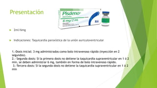 Presentación
 2ml/6mg
 Indicaciones: Taquicardia paroxística de la unión auriculoventricular
1.-Dosis inicial: 3 mg administrados como bolo intravenoso rápido (inyección en 2
segundos).
2.- Segunda dosis: Si la primera dosis no detiene la taquicardia supraventricular en 1 ó 2
min, se deben administrar 6 mg, también en forma de bolo intravenoso rápido.
3.-Tercera dosis: Si la segunda dosis no detiene la taquicardia supraventricular en 1 ó 2
min
 