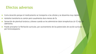Efectos adversos
 Corta duración porque el medicamento se transporta a las células y se desamina muy rápido.
 Asistolia transitoria es común pero usualmente dura menos de 5s
 Sensación de plenitud toráxica y disnea cuando se les administran dosis terapéuticas (6-12 mg) de
adenosina.
 Puede precipitar la fibrilación auricular, por acortamiento de los potenciales de acción auricular o
por broncoespasmo
 