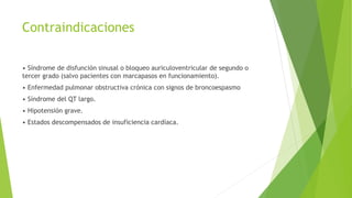 Contraindicaciones
• Síndrome de disfunción sinusal o bloqueo auriculoventricular de segundo o
tercer grado (salvo pacientes con marcapasos en funcionamiento).
• Enfermedad pulmonar obstructiva crónica con signos de broncoespasmo
• Síndrome del QT largo.
• Hipotensión grave.
• Estados descompensados de insuficiencia cardíaca.
 