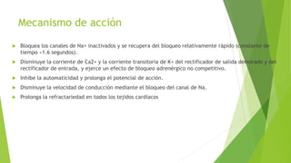Mecanismo de acción
 Bloquea los canales de Na+ inactivados y se recupera del bloqueo relativamente rápido (constante de
tiempo ≈1.6 segundos).
 Disminuye la corriente de Ca2+ y la corriente transitoria de K+ del rectificador de salida demorado y del
rectificador de entrada, y ejerce un efecto de bloqueo adrenérgico no competitivo.
 Inhibe la automaticidad y prolonga el potencial de acción.
 Disminuye la velocidad de conducción mediante el bloqueo del canal de Na.
 Prolonga la refractariedad en todos los tejidos cardíacos
 