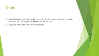 Dosis
 La dosis inicial es de 5-7 mg/kg i.v. en 30 minutos, seguido de una perfusión
continua de 1.200 mg/día o 400 mg/8 h por vía oral
 Diiluidos en en 20 ml de Sol dextrosa al 5%.
 