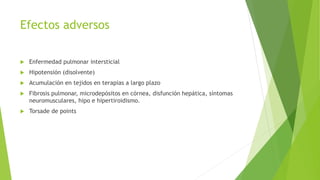 Efectos adversos
 Enfermedad pulmonar intersticial
 Hipotensión (disolvente)
 Acumulación en tejidos en terapias a largo plazo
 Fibrosis pulmonar, microdepósitos en córnea, disfunción hepática, síntomas
neuromusculares, hipo e hipertiroidismo.
 Torsade de points
 