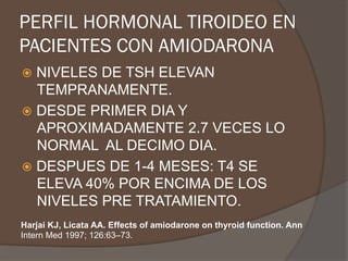 PERFIL HORMONAL TIROIDEO EN
PACIENTES CON AMIODARONA
ž  NIVELES DE TSH ELEVAN
TEMPRANAMENTE.
ž  DESDE PRIMER DIA Y
APROXIMADAMENTE 2.7 VECES LO
NORMAL AL DECIMO DIA.
ž  DESPUES DE 1-4 MESES: T4 SE
ELEVA 40% POR ENCIMA DE LOS
NIVELES PRE TRATAMIENTO.
Harjai KJ, Licata AA. Effects of amiodarone on thyroid function. Ann
Intern Med 1997; 126:63–73.
 