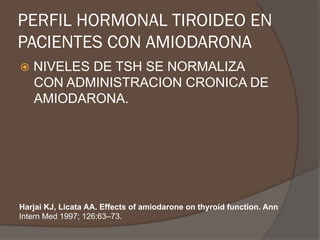 PERFIL HORMONAL TIROIDEO EN
PACIENTES CON AMIODARONA
ž  NIVELES DE TSH SE NORMALIZA
CON ADMINISTRACION CRONICA DE
AMIODARONA.
Harjai KJ, Licata AA. Effects of amiodarone on thyroid function. Ann
Intern Med 1997; 126:63–73.
 