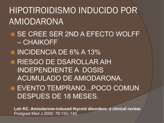 HIPOTIROIDISMO INDUCIDO POR
AMIODARONA
ž  SE CREE SER 2ND A EFECTO WOLFF
– CHAIKOFF
ž  INCIDENCIA DE 6% A 13%
ž  RIESGO DE DSAROLLAR AIH
INDEPENDIENTE A DOSIS
ACUMULADO DE AMIODARONA.
ž  EVENTO TEMPRANO...POCO COMUN
DESPUES DE 18 MESES.
Loh KC. Amiodarone-induced thyroid disorders: a clinical review.
Postgrad Med J 2000; 76:133–140.
 