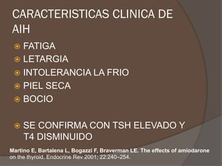CARACTERISTICAS CLINICA DE
AIH
ž  FATIGA
ž  LETARGIA
ž  INTOLERANCIA LA FRIO
ž  PIEL SECA
ž  BOCIO
ž  SE CONFIRMA CON TSH ELEVADO Y
T4 DISMINUIDO
Martino E, Bartalena L, Bogazzi F, Braverman LE. The effects of amiodarone
on the thyroid. Endocrine Rev 2001; 22:240–254.
 