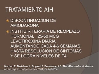 TRATAMIENTO AIH
ž  DISCONTINUACION DE
AMIODARONA
ž  INSTITUIR TERAPIA DE REMPLAZO
HORMONAL 25-50 MCG
LEVOTIROXINA DIARIA
AUMENTANDO CADA 4-6 SEMANAS
HASTA RESOLUCION DE SINTOMAS
Y SE LOGRA NIVELES DE T4.
Martino E, Bartalena L, Bogazzi F, Braverman LE. The effects of amiodarone
on the thyroid. Endocrine Rev 2001; 22:240–254.
 