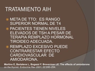 TRATAMIENTO AIH
ž  META DE TTO: ES RANGO
SUPERIOR NORMAL DE T4
ž  PACIENTES TIENEN NIVELES
ELEVADOS DE TSH A PESAR DE
TERAPIA REMPLAZO HORMONAL
TIROIDEO ADECUADA.
ž  REMPLAZO EXCESIVO PUEDE
CONTRARESTAR EFECTO
CARDIOVASCULAR DE
AMIODARONA.
Martino E, Bartalena L, Bogazzi F, Braverman LE. The effects of amiodarone
on the thyroid. Endocrine Rev 2001; 22:240–254.
 