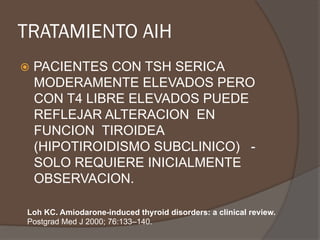 TRATAMIENTO AIH
ž  PACIENTES CON TSH SERICA
MODERAMENTE ELEVADOS PERO
CON T4 LIBRE ELEVADOS PUEDE
REFLEJAR ALTERACION EN
FUNCION TIROIDEA
(HIPOTIROIDISMO SUBCLINICO) -
SOLO REQUIERE INICIALMENTE
OBSERVACION.
Loh KC. Amiodarone-induced thyroid disorders: a clinical review.
Postgrad Med J 2000; 76:133–140.
 