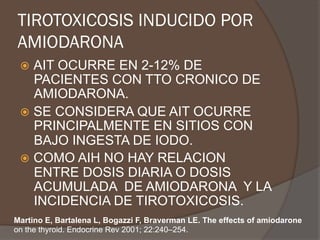TIROTOXICOSIS INDUCIDO POR
AMIODARONA
ž  AIT OCURRE EN 2-12% DE
PACIENTES CON TTO CRONICO DE
AMIODARONA.
ž  SE CONSIDERA QUE AIT OCURRE
PRINCIPALMENTE EN SITIOS CON
BAJO INGESTA DE IODO.
ž  COMO AIH NO HAY RELACION
ENTRE DOSIS DIARIA O DOSIS
ACUMULADA DE AMIODARONA Y LA
INCIDENCIA DE TIROTOXICOSIS.
Martino E, Bartalena L, Bogazzi F, Braverman LE. The effects of amiodarone
on the thyroid. Endocrine Rev 2001; 22:240–254.
 