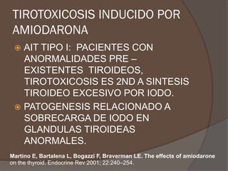 TIROTOXICOSIS INDUCIDO POR
AMIODARONA
ž  AIT TIPO I: PACIENTES CON
ANORMALIDADES PRE –
EXISTENTES TIROIDEOS,
TIROTOXICOSIS ES 2ND A SINTESIS
TIROIDEO EXCESIVO POR IODO.
ž  PATOGENESIS RELACIONADO A
SOBRECARGA DE IODO EN
GLANDULAS TIROIDEAS
ANORMALES.
Martino E, Bartalena L, Bogazzi F, Braverman LE. The effects of amiodarone
on the thyroid. Endocrine Rev 2001; 22:240–254.
 
