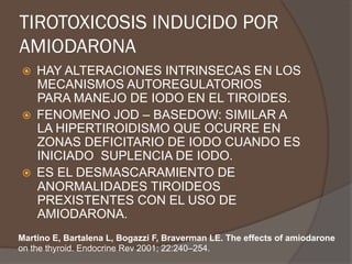 TIROTOXICOSIS INDUCIDO POR
AMIODARONA
ž  HAY ALTERACIONES INTRINSECAS EN LOS
MECANISMOS AUTOREGULATORIOS
PARA MANEJO DE IODO EN EL TIROIDES.
ž  FENOMENO JOD – BASEDOW: SIMILAR A
LA HIPERTIROIDISMO QUE OCURRE EN
ZONAS DEFICITARIO DE IODO CUANDO ES
INICIADO SUPLENCIA DE IODO.
ž  ES EL DESMASCARAMIENTO DE
ANORMALIDADES TIROIDEOS
PREXISTENTES CON EL USO DE
AMIODARONA.
Martino E, Bartalena L, Bogazzi F, Braverman LE. The effects of amiodarone
on the thyroid. Endocrine Rev 2001; 22:240–254.
 