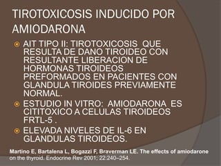 TIROTOXICOSIS INDUCIDO POR
AMIODARONA
ž  AIT TIPO II: TIROTOXICOSIS QUE
RESULTA DE DANO TIROIDEO CON
RESULTANTE LIBERACION DE
HORMONAS TIROIDEOS
PREFORMADOS EN PACIENTES CON
GLANDULA TIROIDES PREVIAMENTE
NORMAL.
ž  ESTUDIO IN VITRO: AMIODARONA ES
CITITOXICO A CELULAS TIROIDEOS
FRTL-5 .
ž  ELEVADA NIVELES DE IL-6 EN
GLANDULAS TIROIDEOS.
Martino E, Bartalena L, Bogazzi F, Braverman LE. The effects of amiodarone
on the thyroid. Endocrine Rev 2001; 22:240–254.
 