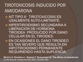 TIROTOXICOSIS INDUCIDO POR
AMIODARONA
ž  AIT TIPO II: TIROTOXICOSIS ES
USALMENTE AUTO-LIMITANTE.
ž  HIPERTIROIDISMO SECUNDARIA A
LIBERACION DE HORMONA
TIROIDEA PRODUCIDO POR DANO
CELULAR EN EL TIROIDES.
ž  EN OCASIONES EL DANO TIROIDEO
ES TAN SEVERO QUE RESULTA EN
HIPOTIROIDISMO PERMANENTE
REQUIRIENDO HASTA SUPLENCIA.
Martino E, Bartalena L, Bogazzi F, Braverman LE. The effects of amiodarone
on the thyroid. Endocrine Rev 2001; 22:240–254.
 