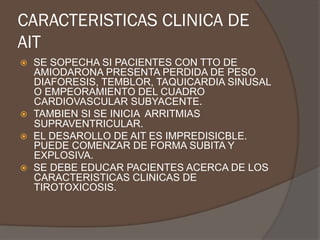 CARACTERISTICAS CLINICA DE
AIT
ž  SE SOPECHA SI PACIENTES CON TTO DE
AMIODARONA PRESENTA PERDIDA DE PESO
DIAFORESIS, TEMBLOR, TAQUICARDIA SINUSAL
O EMPEORAMIENTO DEL CUADRO
CARDIOVASCULAR SUBYACENTE.
ž  TAMBIEN SI SE INICIA ARRITMIAS
SUPRAVENTRICULAR.
ž  EL DESAROLLO DE AIT ES IMPREDISICBLE.
PUEDE COMENZAR DE FORMA SUBITA Y
EXPLOSIVA.
ž  SE DEBE EDUCAR PACIENTES ACERCA DE LOS
CARACTERISTICAS CLINICAS DE
TIROTOXICOSIS.
 