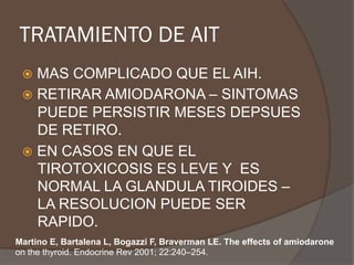 TRATAMIENTO DE AIT
ž  MAS COMPLICADO QUE EL AIH.
ž  RETIRAR AMIODARONA – SINTOMAS
PUEDE PERSISTIR MESES DEPSUES
DE RETIRO.
ž  EN CASOS EN QUE EL
TIROTOXICOSIS ES LEVE Y ES
NORMAL LA GLANDULA TIROIDES –
LA RESOLUCION PUEDE SER
RAPIDO.
Martino E, Bartalena L, Bogazzi F, Braverman LE. The effects of amiodarone
on the thyroid. Endocrine Rev 2001; 22:240–254.
 