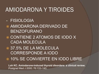 AMIODARONA Y TIROIDES
- FISIOLOGIA
ž  AMIODARONA DERIVADO DE
BENZOFURANO
ž  CONTIENE 2 ATOMOS DE IODO X
CADA MOLECULA
ž  37.5% DE LA MOLECULA
CORRESPONDE A IODO
ž  10% SE CONVIERTE EN IODO LIBRE
Loh KC. Amiodarone-induced thyroid disorders: a clinical review.
Postgrad Med J 2000; 76:133–140.
 