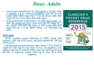 Dose: Adults
• Ventricular arrhythmias: IV: 15 mg/min × 10 min, then
1 mg/min × 6 h, maint 0.5-mg/min cont Inf or PO:
Load: 800–1600 mg/d PO × 1–3 wk Maint: 600–800
mg/d PO for 1 mo, then 200–400 mg/d
• Supraventricular arrhythmias: IV: 300 mg IV over 1 h,
then 20 mg/kg for 24 h, then 600 mg PO daily for 1
wk, maint 100–400 mg daily or PO: Load 600–800
mg/d PO for 1–4 wk Maint: Slow ↓ to 100–400 mg
daily
ECC 2010
- VF/VT cardiac arrest refractory to CPR, shock and
pressor: 300 mg IV/IO push; can give additional 150 mg
IV/IO once;
- Life-threatening arrhythmias: Max dose: 2.2 g IV/24 h;
rapid Inf: 150 mg IV over first 10 min (15 mg/min); can
repeat 150 mg IV q10min PRN; slow Inf: 360 mg IV over
60 min (1 mg/min); maint: 540 mg IV over 18 h (0.5
mg/min)
 