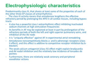 Electrophysiologic characteristics
Predominantly class III, that shares at least some of the properties of each of
the other three EP classes of antiarrhythmics
- The class III activity means that amiodarone lengthens the effective
refractory period by prolonging the APD in all cardiac tissues, including bypass
tracts
- It also has a powerful class I antiarrhythmic effect inhibiting inactivated
sodium channels at high stimulation frequencies
- Its benefits in AF may be explained at least in part by prolongation of the
refractory periods of both the left and right superior pulmonary veins, and
inhibition of the AV node
- it is “uniquely effective” against AF in experimental atrial remodeling
- Amiodarone noncompetitively blocks a- and b-adrenergic receptors (class
II effect), and this effect is additive to competitive receptor inhibition by b-
blockers
- The weak calcium antagonist (class IV) effect might explain bradycardia
and AV nodal inhibition and the relatively low incidence of torsades de
pointes
- Furthermore, there are relatively weak coronary and peripheral
vasodilator actions
 