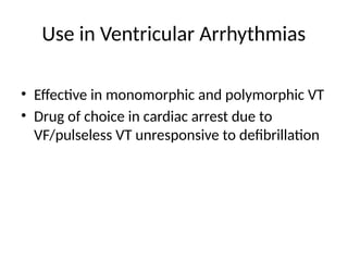 Use in Ventricular Arrhythmias
• Effective in monomorphic and polymorphic VT
• Drug of choice in cardiac arrest due to
VF/pulseless VT unresponsive to defibrillation
 