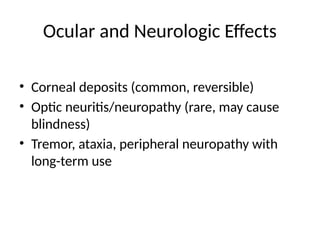 Ocular and Neurologic Effects
• Corneal deposits (common, reversible)
• Optic neuritis/neuropathy (rare, may cause
blindness)
• Tremor, ataxia, peripheral neuropathy with
long-term use
 