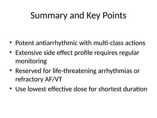 Summary and Key Points
• Potent antiarrhythmic with multi-class actions
• Extensive side effect profile requires regular
monitoring
• Reserved for life-threatening arrhythmias or
refractory AF/VT
• Use lowest effective dose for shortest duration
 