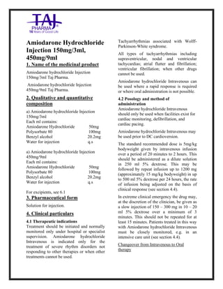 Amiodarone hy drochloride Injection 150mg/3ml Taj Pharma.: Uses, Side Effects, Interactions, Pictures, Warnings, Amiodarone hydrochloride Injection 150mg/3ml Taj Pharma. Dosage & Rx Info | A miodarone hydrochloride Injection 150mg/3ml Taj Pharma. Uses, Side Effects, A miodarone hydrochloride Injection 150mg/3ml Taj Pharma. : Indications, Side Effects, Warnings, Amiodarone hydrochloride Injection 150mg/3ml Taj Pharma. - Drug Information - TajPharma, Amiodarone hydrochloride Injection 150mg /3ml Taj Pharma. dose Taj pharmaceuticals A miodarone hydrochloride Injection 150mg/3ml Taj Pharma. interactions, Taj Pharmaceutical Amiodarone hydr ochloride Injection 150mg /3ml Taj Pharma. contraindications, A miodarone hydrochloride Injection 150mg/3ml Taj Pharma. price, A miodarone hydrochloride Injection 150mg/3ml Taj Pharma.TajPharma
Amiodarone hydrochloride Injection 150mg/3ml Taj Pharma. PIL- TajPharma Stay connected to all updated on Amiodarone hydrochloride Injection 150mg/3ml Taj Pharma.Taj Pharmaceuticals Taj pharmaceuticals. Patient Information Leaflets, PIL.
Amiodarone Hydrochloride
Injection 150mg/3ml,
450mg/9ml
1. Name of the medicinal product
Amiodarone hydrochloride Injection
150mg/3ml Taj Pharma.
Amiodarone hydrochloride Injection
450mg/9ml Taj Pharma.
2. Qualitative and quantitative
composition
a) Amiodarone hydrochloride Injection
150mg/3ml
Each ml contains:
Amiodarone Hydrochloride 50mg
Polysorbate 80 100mg
Benzyl alcohol 20.2mg
Water for injection q.s
a) Amiodarone hydrochloride Injection
450mg/9ml
Each ml contains:
Amiodarone Hydrochloride 50mg
Polysorbate 80 100mg
Benzyl alcohol 20.2mg
Water for injection q.s
For excipients, see 6.1
3. Pharmaceutical form
Solution for injection.
4. Clinical particulars
4.1 Therapeutic indications
Treatment should be initiated and normally
monitored only under hospital or specialist
supervision. Amiodarone hydrochloride
Intravenous is indicated only for the
treatment of severe rhythm disorders not
responding to other therapies or when other
treatments cannot be used.
Tachyarrhythmias associated with Wolff-
Parkinson-White syndrome.
All types of tachyarrhythmias including
supraventricular, nodal and ventricular
tachycardias; atrial flutter and fibrillation;
ventricular fibrillation; when other drugs
cannot be used.
Amiodarone hydrochloride Intravenous can
be used where a rapid response is required
or where oral administration is not possible.
4.2 Posology and method of
administration
Amiodarone hydrochloride Intravenous
should only be used when facilities exist for
cardiac monitoring, defibrillation, and
cardiac pacing.
Amiodarone hydrochloride Intravenous may
be used prior to DC cardioversion.
The standard recommended dose is 5mg/kg
bodyweight given by intravenous infusion
over a period of 20 minutes to 2 hours. This
should be administered as a dilute solution
in 250 ml 5% dextrose. This may be
followed by repeat infusion up to 1200 mg
(approximately 15 mg/kg bodyweight) in up
to 500 ml 5% dextrose per 24 hours, the rate
of infusion being adjusted on the basis of
clinical response (see section 4.4).
In extreme clinical emergency the drug may,
at the discretion of the clinician, be given as
a slow injection of 150 – 300 mg in 10 – 20
ml 5% dextrose over a minimum of 3
minutes. This should not be repeated for at
least 15 minutes. Patients treated in this way
with Amiodarone hydrochloride Intravenous
must be closely monitored, e.g. in an
intensive care unit (see section 4.4).
Changeover from Intravenous to Oral
therapy
 
