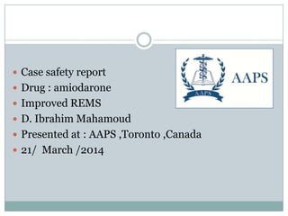  Case safety report
 Drug : amiodarone
 Improved REMS
 D. Ibrahim Mahamoud
 Presented at : AAPS ,Toronto ,Canada
 21/ March /2014
 