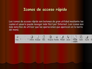 Iconos de acceso rápido   Los iconos de acceso rápido son botones de gran utilidad mediante los cuales el usuario puede navegar más fácil por Internet. Los iconos son más sencillos de utilizar que las operaciones que aparecen en la barra del menú. 