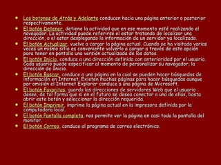 Los botones de Atrás y Adelante  conducen hacia una página anterior o posterior respectivamente.  El botón Detener , detiene la actividad que en ese momento esté realizando el navegador. La actividad puede referirse el estar tratando de localizar una dirección, o el estar desplegando la información de un servidor ya localizado.  El botón Actualizar , vuelve a cargar la página actual. Cuando se ha visitado varias veces un mismo sitio es conveniente volverlo a cargar a través de esta opción para tener en pantalla una versión actualizada de los datos.  El botón Inicio , conduce a una dirección definida con anterioridad por el usuario. Cada usuario puede especificar al momento de personalizar su navegador, la dirección de Inicio.  El botón Buscar , conduce a una página en la cual se pueden hacer búsquedas de información en Internet. Existen muchas páginas para hacer búsquedas aunque por omisión el Internet Explorer conduce a una página de Microsoft.  El botón Favoritos , guarda las direcciones de servidores Web que el usuario desee, de tal forma que si en el futuro se desea conectar a una de ellas, basta abrir este botón y seleccionar la dirección requerida.  El botón Imprimir , imprime la página actual en la impresora definida por la computadora local.  El botón Pantalla completa , nos permite ver la página en casi toda la pantalla del monitor.  El botón Correo , conduce al programa de correo electrónico. 