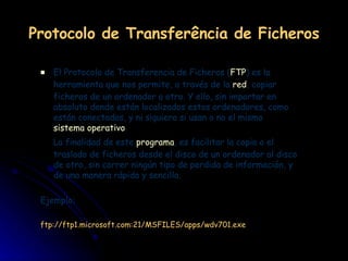Protocolo de Transferência de Ficheros El Protocolo de Transferencia de Ficheros ( FTP ) es la herramienta que nos permite, a través de la  red , copiar ficheros de un ordenador a otro. Y ello, sin importar en absoluto donde están localizados estos ordenadores, como están conectados, y ni siquiera si usan o no el mismo  sistema operativo . La finalidad de este  programa , es facilitar la copia o el traslado de ficheros desde el disco de un ordenador al disco de otro, sin correr ningún tipo de perdida de información, y de una manera rápida y sencilla. Ejemplo: ftp://ftp1.microsoft.com:21/MSFILES/apps/wdv701.exe 