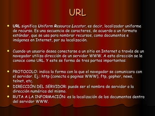 URL URL  significa  U niform  R esource  L ocator , es decir, localizador uniforme de recurso. Es una secuencia de caracteres, de acuerdo a un formato estándar, que se usa para nombrar recursos, como documentos e imágenes en Internet, por su localización. Cuando un usuario desea conectarse a un sitio en Internet a través de un navegador utiliza dirección de un servidor WWW. A esta dirección se le conoce como URL. Y este se forma de tres partes importantes: PROTOCOLO: indica la forma con la que el navegador se comunicara con el servidor. Ej.: http (conecta a paginas WWW), ftp, gopher, news, telnet, etc. DIRECCIÓN DEL SERVIDOR: puede ser el nombre de servidor o la dirección numérica del mismo. RUTA A LA INFORMACIÓN: es la localización de los documentos dentro del servidor WWW. 