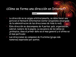 ¿Cómo se forma una dirección en Internet? La dirección no se asigna arbitrariamente, se debe hacer una peticion al Network Information Center (organismo encargado de la administracion de las direcciones de toda la red). Esta dirección se descompone de 4 partes: país, organización, subred, numero de la pagina. La secuencia de los datos es jerárquica, ósea el primer dato es el mas general y el ultimo es el mas particular. Las direcciones se componen de 4 octetos (grupo nde numeros) separados por puntos.   