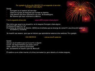Por ejemplo la dirección 148.202.3.5 corresponde al servidor  foreigner.class.udg.mx Donde: Foreigner es el nombre del servidor Class es el grupo de maquinas que forman un dominio Udg dominio que hace referencia a la Univ. de Guadalajara Mx dominio que hace referencia a México Y en la siguiente dirección:  [email_address] Nos indica que usuario se encuentra  en la maquina foreigner.class.udg.mx. El símbolo @ significa “en” El sistema de nombres de dominio  (DNS) es el sistema que se encarga de convertir una dirección numérica en nombre y viceversa Se inventó una manera  para que no hubiera que aprenderse numeros sino nombres. Por ejemplo: 132.248.54.10 cancun.cecafi.unam.mx Donde: Cancun: es el nombre que se le ocurrio a alguien Cecafi: del departamento que posee cancun Unam: dentro de nuestra universidad Mx: obviamente en nuestro querido Mexico9 El nombre va en orden inverso a la direccion numerica, pero denota a la misma maquina. 